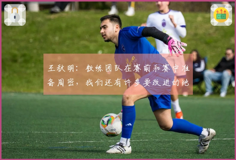 王秋明：教练团队在赛前和赛中准备周密，我们还有许多要改进的地方