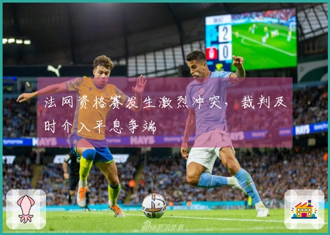 法网资格赛发生激烈冲突，裁判及时介入平息争端